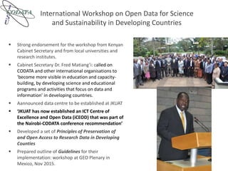 International Workshop on Open Data for Science
and Sustainability in Developing Countries
 Strong endorsement for the workshop from Kenyan
Cabinet Secretary and from local universities and
research institutes.
 Cabinet Secretary Dr. Fred Matiang’i: called on
CODATA and other international organisations to
'become more visible in education and capacity-
building, by developing science and educational
programs and activities that focus on data and
information’ in developing countries.
 Aannounced data centre to be established at JKUAT
 ‘JKUAT has now established an ICT Centre of
Excellence and Open Data (iCEOD) that was part of
the Nairobi-CODATA conference recommendation’
 Developed a set of Principles of Preservation of
and Open Access to Research Data in Developing
Counties
 Prepared outline of Guidelines for their
implementation: workshop at GEO Plenary in
Mexico, Nov 2015.
 