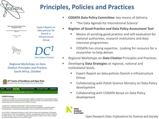 Principles, Policies and Practices
Expert Report on
data policies for
Danish e-
Infrastructure
Group
Regional Workshops on Data
Citation Principles and Practice,
South Africa, October
 CODATA Data Policy Committee: key means of delivery.
 ‘The Data Agenda for International Science’
 Register of Good Practice and Data Policy Assessment Tool
 Means of assisting good practice and self-evaluation for
national authorities, research institutions and data
intensive programmes.
 CODATA has strong expertise. Looking for resource for a
researcher to help deliver.
 Regional Workshops on Data Citation Principles and Practices.
 Developing Data Strategies at regional, national and
institutional levels.
 Expert Report on data policies Danish e-Infrastructure
Group
 Collaborating with Polish Science Ministry on Data Policy
development
 Collaborating with CODATA Kenya on Data Policy
development
 