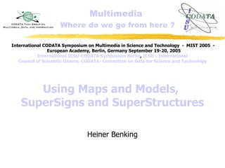 Multimedia
Where do we go from here ?
Using Maps and Models,
SuperSigns and SuperStructures
Heiner Benking
International CODATA Symposium on Multimedia in Science and Technology - MIST 2005 -
European Academy, Berlin, Germany September 19-20, 2005
International ICSU-CODATA Symposium Berlin, ICSU - International
Council of Scientific Unions, CODATA- Committee on Data for Science and Technology
 