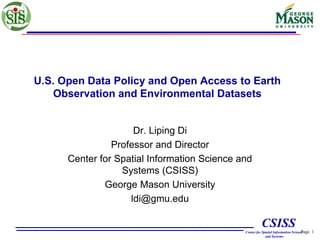 Page 1
CSISS
Center for Spatial Information Science
and Systems
U.S. Open Data Policy and Open Access to Earth
Observation and Environmental Datasets
Dr. Liping Di
Professor and Director
Center for Spatial Information Science and
Systems (CSISS)
George Mason University
ldi@gmu.edu
 