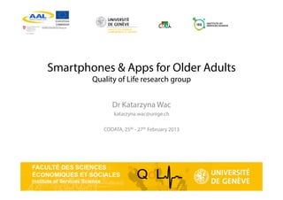 FACULTÉ DES SCIENCES
ÉCONOMIQUES ET SOCIALES
Institute of Services Science
Smartphones & Apps for Older Adults
Quality of Life research group
Dr Katarzyna Wac
katarzyna.wac@unige.ch
CODATA, 25th - 27th February 2013
 