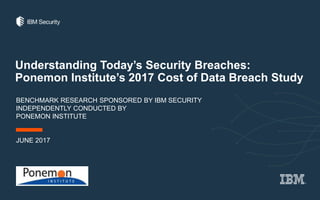 Understanding Today’s Security Breaches:
Ponemon Institute’s 2017 Cost of Data Breach Study
BENCHMARK RESEARCH SPONSORED BY IBM SECURITY
INDEPENDENTLY CONDUCTED BY
PONEMON INSTITUTE
JUNE 2017
 