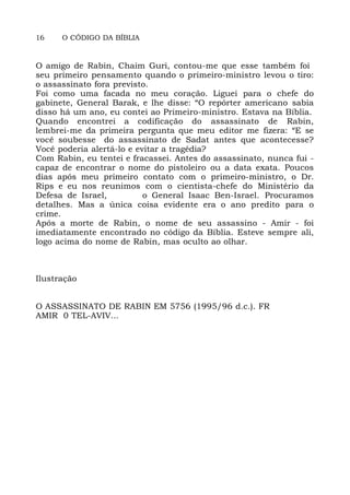 16 O CÓDIGO DA BÍBLIA
O amigo de Rabin, Chaim Guri, contou-me que esse também foi
seu primeiro pensamento quando o primeiro-ministro levou o tiro:
o assassinato fora previsto.
Foi como uma facada no meu coração. Liguei para o chefe do
gabinete, General Barak, e lhe disse: “O repórter americano sabia
disso há um ano, eu contei ao Primeiro-ministro. Estava na Bíblia.
Quando encontrei a codificação do assassinato de Rabin,
lembrei-me da primeira pergunta que meu editor me fizera: “E se
você soubesse do assassinato de Sadat antes que acontecesse?
Você poderia alertá-lo e evitar a tragédia?
Com Rabin, eu tentei e fracassei. Antes do assassinato, nunca fui -
capaz de encontrar o nome do pistoleiro ou a data exata. Poucos
dias após meu primeiro contato com o primeiro-ministro, o Dr.
Rips e eu nos reunimos com o cientista-chefe do Ministério da
Defesa de Israel, o General Isaac Ben-Israel. Procuramos
detalhes. Mas a única coisa evidente era o ano predito para o
crime.
Após a morte de Rabin, o nome de seu assassino - Amir - foi
imediatamente encontrado no código da Bíblia. Esteve sempre ali,
logo acima do nome de Rabin, mas oculto ao olhar.
Ilustração
O ASSASSINATO DE RABIN EM 5756 (1995/96 d.c.). FR
AMIR 0 TEL-AVIV...
 