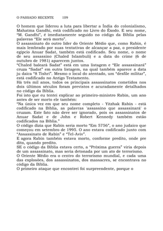 O PASSADO RECENTE 109
O homem que liderou a luta para libertar a Índia do colonialismo,
Mahatma Gandhi, está codificado no Livro do Êxodo. E seu nome,
“M. Gandhi”, é imediatamente seguido no código da Bíblia pelas
palavras “Ele será morto”.
O assassinato do outro líder do Oriente Médio que, como Rabin, é
mais lembrado por suas tentativas de alcançar a paz, o presidente
egípcio Anuar Sadat, também está codificado. Seu nome, o nome
de seu assassino (Chaled Islambuli) e a data do crime (6 de
outubro de 1981) aparecem juntos.
“Chaled baleará Sadat” está em uma listagem e “Ele assassinará”
cruza “Sadat” em outra listagem, na qual também aparece a data
ju daica “8 Tishri”. Mesmo o local do atentado, um “desfile militar”,
está codificado no Antigo Testamento.
Há três mil anos, todos os principais assassinatos cometidos nos
dois últimos séculos foram previstos e acuradamente detalhados
no código da Bíblia.
Foi isto que eu tentei explicar ao primeiro-ministro Rabin, um ano
antes de ser morto ele também:
“Na única vez em que seu nome completo - Yitzhak Rabin - está
codificado na Bíblia, as palavras 'assassino que assassinará' o
cruzam. Este fato não deve ser ignorado, pois os assassinatos de
Anuar Sadat e de John e Robert Kennedy também estão
codificados na Bíblia.”
O código dizia que Rabin seria morto “Em 5756”, o ano judaico que
começou em setembro de 1995. O ano estava codificado junto com
“Assassinato de Rabin” e “Tel-Aviv”.
E agora Rabin também estava morto, conforme predito, onde pre
dito, quando predito.
SE o código da Bíblia estava certo, a “Próxima guerra” viria depois
de um assassinato, mas seria detonada por um ato de terrorismo.
O Oriente Médio era o centro do terrorismo mundial, e cada uma
das explosões, dos assassinatos, dos massacres, se encontrava no
código da Bíblia.
O primeiro ataque que encontrei foi surpreendente, porque o
 