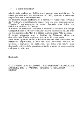 110 O CÓDIGO DA BÍBLIA
trimilenário código da Bíblia antecipou-se aos noticiários. Eu
voava paraTel-Aviv, em dezembro de 1992, quando a aeromoça
emprestou- me o Jerusalem Post.
Na primeira página destacava-se a manchete: “Seqüestrado Policial
da Fronteira”. Imediatamente peguei meu lap-top e corri seu nome,
“Toledano”, no programa de busca. Aparecia uma única vez,
codificado no Livro do Gênesis.
“Cativeiro de Toledano” afirmava a seqüência completa do código.
Compartilhando o “d” de “Toledano” estava o nome da cidade onde
ele fora seqüestrado, “Ld” E o código também dizia: “Ele morrera.
O jornal informava que o destino de Toledano ainda era
desconhecido. No dia seguinte, seu corpo foi encontrado.
Mais tarde, quando foram publicados trechos das confissões dos
terroristas capturados, li que um dos palestinos contara os
momentos seguintes ao seqüestro. Ele dizia que houve uma
discussão entre os três terroristas quanto a matar ou não o policial
e alegava ter dito aos
Ilustração
O CATIVEIRO DE O TOLEDANO O NÃO DERRAMEM SANGUE ELE
MORRERÁ LOD O PASSADO RECENTE O GOLDSTEIN
HEBRON
 