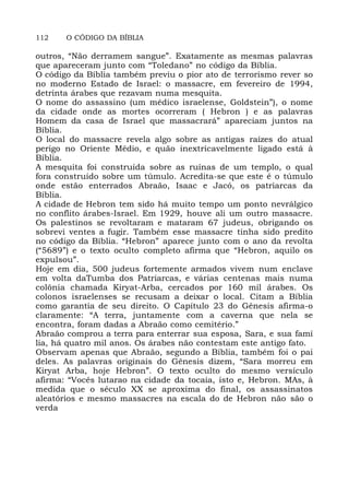 112 O CÓDIGO DA BÍBLIA
outros, “Não derramem sangue”. Exatamente as mesmas palavras
que apareceram junto com “Toledano” no código da Bíblia.
O código da Bíblia também previu o pior ato de terrorismo rever so
no moderno Estado de Israel: o massacre, em fevereiro de 1994,
detrinta árabes que rezavam numa mesquita.
O nome do assassino (um médico israelense, Goldstein”), o nome
da cidade onde as mortes ocorreram ( Hebron ) e as palavras
Homem da casa de Israel que massacrará” apareciam juntos na
Bíblia.
O local do massacre revela algo sobre as antigas raízes do atual
perigo no Oriente Médio, e quão inextricavelmente ligado está à
Bíblia.
A mesquita foi construída sobre as ruínas de um templo, o qual
fora construído sobre um túmulo. Acredita-se que este é o túmulo
onde estão enterrados Abraão, Isaac e Jacó, os patriarcas da
Bíblia.
A cidade de Hebron tem sido há muito tempo um ponto nevrálgico
no conflito árabes-Israel. Em 1929, houve ali um outro massacre.
Os palestinos se revoltaram e mataram 67 judeus, obrigando os
sobrevi ventes a fugir. Também esse massacre tinha sido predito
no código da Bíblia. “Hebron” aparece junto com o ano da revolta
(“5689”) e o texto oculto completo afirma que “Hebron, aquilo os
expulsou”.
Hoje em dia, 500 judeus fortemente armados vivem num enclave
em volta daTumba dos Patriarcas, e várias centenas mais numa
colônia chamada Kiryat-Arba, cercados por 160 mil árabes. Os
colonos israelenses se recusam a deixar o local. Citam a Bíblia
como garantia de seu direito. O Capítulo 23 do Gênesis afirma-o
claramente: “A terra, juntamente com a caverna que nela se
encontra, foram dadas a Abraão como cemitério.”
Abraão comprou a terra para enterrar sua esposa, Sara, e sua famí
lia, há quatro mil anos. Os árabes não contestam este antigo fato.
Observam apenas que Abraão, segundo a Bíblia, também foi o pai
deles. As palavras originais do Gênesis dizem, “Sara morreu em
Kiryat Arba, hoje Hebron”. O texto oculto do mesmo versículo
afirma: “Vocês lutarao na cidade da tocaia, isto e, Hebron. MAs, à
medida que o século XX se aproxima do final, os assassinatos
aleatórios e mesmo massacres na escala do de Hebron não são o
verda
 