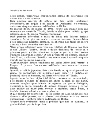 O PASSADO RECENTE 113
deiro perigo. Terroristas empunhando armas de destruição em
massa são a nova ameaça.
Esta ameaça emergiu de súbito em dois locais totalmente
inesperados, em Tóquio e na cidade de Oklahoma. No entanto,
ambos os ataques estavam codificados na Bíblia.
Na manhã de 20 de março de 1995, houve um ataque com gás
venenoso no metrô de Tóquio, levado a efeito pelo lunático grupo
religioso Aum Shinrikyo (Verdade Suprema).
Doze pessoas morreram e mais de cinco mil ficaram feridas
quando o Sarin, gás que ataca o sistema nervoso, desenvolvido
pelos cientistas nazistas alemães, foi liberado nos trens do metrô
durante a hora de maior movimento.
“Esse grupo religioso”, observou um relatório do Senado dos Esta
)s dos Unidos, “ganhou assim a dúbia distinção de tornar-se o
primeiro grupo, exceto países em tempo de guerra, a usar armas
químicas em grande escala.” O vice-presidente do Comitê, senador
Sam Nunn, o afirmou: “Acredito que este ataque é o sinal de que o
mundo entrou numa nova era.
“AumShinrikyo” estava codificado na Bíblia junto com “Metrô” e
Pragas . A palavra Gas estava codificada duas vezes no mesmo
trecho.
Quando a polícia japonesa deu uma batida no quartel-general do
grupo, foi encontrado gás suficiente para matar 10 milhões de
pessoas; todos os homens, mulheres e crianças de Tóquio.
Aquele culto da destruição total tinha conexões no mundo todo,
pelo menos 1 bilhão de dólares em ativos e, além do gás Sarin,
estocara amplas quantidades de agentes da guerra biológica,
incluindo o bacilo causador do antraz. Chegara mesmo a enviar
uma equipe ao Zaire para coletar o mortífero vírus Ébola, e
também tentara adquirir armas nucleares.
O que poderia ter acontecido - se os líderes do Aum Shinrikyo não
tivessem sido presos, seus planos descobertos e suas armas
apreendidas - também estava codificado na Bíblia.
“Tóquio será evacuada” dizia a profecia que não se cumpriu, a
probabilidade que foi impedida.
 