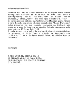 116 O CÓDIGO DA BÍBLIA
cruzadas no Livro do Êxodo estavam as acusações feitas contra
McVeig pelo massacre de 19 de abril de 1995: “Seu nome é
TimothyMcVeig - dia 19 - na nona hora - da manhã - ele se
emboscou, e atacou, terror - dois anos após a morte de Koresh.”
Os investigadores policiais sustentaram que McVeigh queria vingar
o culto Koresh, um grupo religioso apocalíptico (“Ramo Davidiano'
cujos membros, em sua maioria, morreram no incêndio que
encerrou a troca de tiros com os agentes federais exatamente dois
anos ante em 19 de abril de 1993.
E havia um eco perturbador da insanidade daquele grupo religioso
no versículo da Bíblia onde a tragédia de Oklahoma fora
codificada: “O terror de Deus estava sobre as cidades que os
cercavam.”
Ilustração
O SEU NOME TIMOTHY O DIA 19
LII ELE O McVEIGH NA NONA HORA
SE EMBOSCOU, ELE ATACOU, TERROR
3 DA MANHÃ
 