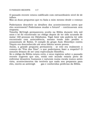 O PASSADO RECENTE 117
O passado recente estava codificado com extraordinário nível de de
talhes.
Mas as duas perguntas que eu fazia a mim mesmo desde o começo
-
Poderíamos descobrir os detalhes dos acontecimentos antes que
eles ocorressem? Poderíamos mudar o futuro? - continuavam sem
resposta.
Timothy McVeigh permanecera oculto na Bíblia durante três mil
anos e só foi encontrado no c6digo depois de ter sido acusado de
matar 168 pessoas em Oklahoma. Yigal Amir não poderia ter sido
encontrado com antecedência, mesmo tendo sido predito o
assassinato de Rabin. O complô do grupo Aum Shinrikyo contra
Tóquio era desconhecido até seus líderes serem presos.
Assim, a grande pergunta permanecia - se este era realmente o
começo do “Fim dos Dias”, o que poderíamos fazer a respeito? O
assunto deixara de ser uma especulação filosófica.
Se o código da Bíblia estava certo, e seus registros sobre o passado
recente sugerem que sim, então este mundo estaria perto de
enfrentar desastres humanos e naturais numa escala nunca antes
vista, acontecimentos tão terríveis que nada nos preparara para
eles, exceto as antireigh gas e conhecidas profecias da Bíblia.
 