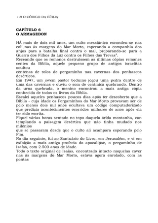 119 O CÓDIGO DA BÍBLIA
CAPÍTULO 6
O ARMAGEDON
HÁ mais de dois mil anos, um culto messiânico escondeu-se nas
coli nas às margens do Mar Morto, esperando a companhia dos
anjos para a batalha final contra o mal, preparando-se para a
Guerra dos Filhos da Luz contra os Filhos das Trevas”.
Receando que os romanos destruíssem as últimas cópias remanes
centes da Bíblia, aquele pequeno grupo de antigos israelitas
ocultou
centenas de rolos de pergaminho nas cavernas dos penhascos
desérticos.
Em 1947, um jovem pastor beduíno jogou uma pedra dentro de
uma das cavernas e ouviu o som de cerâmica quebrando. Dentro
da urna quebrada, o menino encontrou a mais antiga cópia
conhecida de todos os livros da Bíblia.
Escalei aqueles penhascos poucos dias após ter descoberto que a
Bíblia - cuja idade os Pergaminhos do Mar Morto provavam ser de
pelo menos dois mil anos ocultava um código computadorizado
que predizia acontecimentos ocorridos milhares de anos após ela
ter sido escrita.
Fiquei várias horas sentado no topo daquela árida montanha, con
templando a paisagem desértica que não tinha mudado nos
milênios
que se passaram desde que o culto ali acampara esperando pelo
Fim.
No dia seguinte, fui ao Santuário do Livro, em Jerusalém, e vi em
exibição a mais antiga profecia do apocalipse, o pergaminho de
Isafas, com 2.500 anos de idade.
Todo o texto original de Isaías, encontrado intacto naquelas caver
nas às margens do Mar Morto, estava agora enrolado, com as
pontas
 