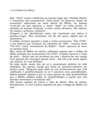 17 O CÓDIGO DA BÍBLIA
Mas “Amir” estava codificado no mesmo lugar que “Yitzhak Rabin”
e “assassino que assassinará”. Além disso, as palavras “nome do
assassino” apareciam no texto aberto da Bíblia, no mesmo
versículo em que aparecia o nome “Amir” no texto oculto. E,
também no mesmo versículo, o texto oculto afirmava, “Ele abateu,
ele matou o primeiro- ministro”.
Chegava a ser identificado como um israelense que atirou à
queima-roupa: “Seu assassino, um de seu povo, aquele que se
aproximou.”
O código revelava quando e onde o crime aconteceria. “Em 5756”-
o ano judaico que começou em setembro de 1995 - cruzava tanto
“Tel-Aviv” como “assassinato de Rabin”. “Amir” aparecia de novo
no mesmo local.
Mas, antes de Rabin ser morto, sabíamos apenas que o código da
Bíblia predizia seu assassinato “em 5756”. E Rabin ignorou o sinal
de aviso. - Rabin não vai acreditar em você - dissera-me seu amigo
Guri quando lhe entreguei aquela carta. - Ele não é de modo algum
um místico. E é um fatalista.
De todo modo, ainda não sei se o assassinato poderia ter sido
impedido. Sei apenas aquilo que disse ao primeiro-ministro em
minha carta: “Ninguém pode dizer se um acontecimento que está
codificado é predeterminado ou se é somente uma possibilidade.
Minha própria opinião é que se trata apenas de uma possibilidade
que a Bíblia codifica todas as probabilidades e aquilo que nós
fazemos determina o resultado real.”
Não fomos capazes de salvar a vida de Rabin. Mas de súbito,
brutalmente, eu tive a prova absoluta de que o código da Bíblia era
real.
 