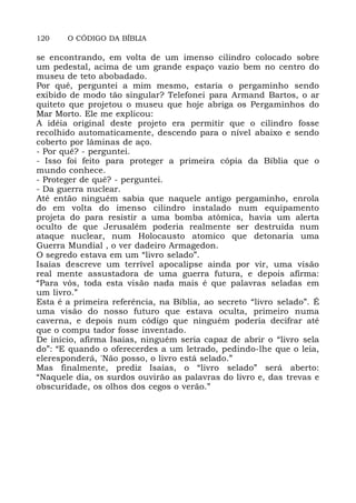 120 O CÓDIGO DA BÍBLIA
se encontrando, em volta de um imenso cilindro colocado sobre
um pedestal, acima de um grande espaço vazio bem no centro do
museu de teto abobadado.
Por quê, perguntei a mim mesmo, estaria o pergaminho sendo
exibido de modo tão singular? Telefonei para Armand Bartos, o ar
quiteto que projetou o museu que hoje abriga os Pergaminhos do
Mar Morto. Ele me explicou:
A idéia original deste projeto era permitir que o cilindro fosse
recolhido automaticamente, descendo para o nível abaixo e sendo
coberto por lâminas de aço.
- Por quê? - perguntei.
- Isso foi feito para proteger a primeira cópia da Bíblia que o
mundo conhece.
- Proteger de quê? - perguntei.
- Da guerra nuclear.
Até então ninguém sabia que naquele antigo pergaminho, enrola
do em volta do imenso cilindro instalado num equipamento
projeta do para resistir a uma bomba atômica, havia um alerta
oculto de que Jerusalém poderia realmente ser destruída num
ataque nuclear, num Holocausto atomico que detonaria uma
Guerra Mundial , o ver dadeiro Armagedon.
O segredo estava em um “livro selado”.
Isaías descreve um terrível apocalipse ainda por vir, uma visão
real mente assustadora de uma guerra futura, e depois afirma:
“Para vós, toda esta visão nada mais é que palavras seladas em
um livro.”
Esta é a primeira referência, na Bíblia, ao secreto “livro selado”. É
uma visão do nosso futuro que estava oculta, primeiro numa
caverna, e depois num código que ninguém poderia decifrar até
que o compu tador fosse inventado.
De início, afirma Isaías, ninguém seria capaz de abrir o “livro sela
do”: “E quando o oferecerdes a um letrado, pedindo-lhe que o leia,
eleresponderá, 'Não posso, o livro está selado.”
Mas finalmente, prediz Isaías, o “livro selado” será aberto:
“Naquele dia, os surdos ouvirão as palavras do livro e, das trevas e
obscuridade, os olhos dos cegos o verão.”
 