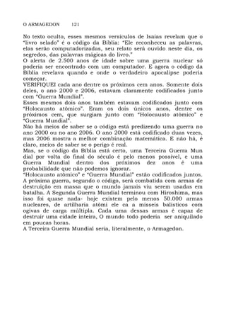 O ARMAGEDON 121
No texto oculto, esses mesmos versículos de Isaías revelam que o
“livro selado” é o código da Bíblia: “Ele reconheceu as palavras,
elas serão computadorizadas, seu relato será ouvido neste dia, os
segredos, das palavras mágicas do livro.”
O alerta de 2.500 anos de idade sobre uma guerra nuclear só
poderia ser encontrado com um computador. E agora o código da
Bíblia revelava quando e onde o verdadeiro apocalipse poderia
começar.
VERIFIQUEI cada ano dentre os próximos cem anos. Somente dois
deles, o ano 2000 e 2006, estavam claramente codificados junto
com “Guerra Mundial”.
Esses mesmos dois anos também estavam codificados junto com
“Holocausto atômico”. Eram os dois únicos anos, dentre os
próximos cem, que surgiam junto com “Holocausto atômico” e
“Guerra Mundial”.
Não há meios de saber se o código está predizendo uma guerra no
ano 2000 ou no ano 2006. O ano 2000 está codificado duas vezes,
mas 2006 mostra a melhor combinação matemática. E não há, é
claro, meios de saber se o perigo é real.
Mas, se o código da Bíblia está certo, uma Terceira Guerra Mun
dial por volta do final do século é pelo menos possível, e uma
Guerra Mundial dentro dos próximos dez anos é uma
probabilidade que não podemos ignorar.
“Holocausto atômico” e “Guerra Mundial” estão codificados juntos.
A próxima guerra, segundo o código, será combatida com armas de
destruição em massa que o mundo jamais viu serem usadas em
batalha. A Segunda Guerra Mundial terminou com Hiroshima, mas
isso foi quase nada- hoje existem pelo menos 50.000 armas
nucleares, de artilharia atômi ele ca a mísseis balísticos com
ogivas de carga múltipla. Cada uma dessas armas é capaz de
destruir uma cidade inteira, O mundo todo poderia ser aniquilado
em poucas horas.
A Terceira Guerra Mundial seria, literalmente, o Armagedon.
 