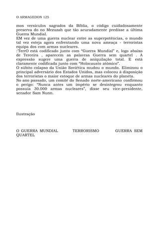 O ARMAGEDON 125
mos versículos sagrados da Bíblia, o código cuidadosamente
preserva do no Mezuzah que tão acuradamente predisse a última
Guerra Mundial.
EM vez de uma guerra nuclear entre as superpotências, o mundo
tal vez esteja agora enfrentando uma nova ameaça - terroristas
equipa dos com armas nucleares.
:'TerrO está codificado junto com “Guerra Mundial” e, logo abaixo
de Terceira , aparecem as palavras Guerra sem quartel . A
expressão sugere uma guerra de aniquilação total. E está
claramente codificada junto com “Holocausto atômico”.
O súbito colapso da União Soviética mudou o mundo. Eliminou o
principal adversário dos Estados Unidos, mas colocou à disposição
dos terroristas o maior estoque de armas nucleares do planeta.
No ano passado, um comitê do Senado norte-americano confirmou
o perigo: “Nunca antes um império se desintegrou enquanto
possuía 30.000 armas nucleares”, disse seu vice-presidente,
senador Sam Nunn.
Ilustração
O GUERRA MUNDIAL TERRORISMO GUERRA SEM
QUARTEL
 