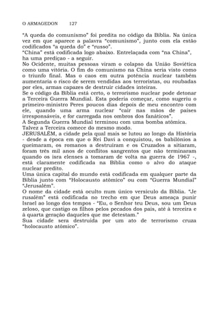 O ARMAGEDON 127
“A queda do comunismo” foi predita no código da Bíblia. Na única
vez em que aparece a palavra “comunismo”, junto com ela estão
codificados “a queda do” e “russo”.
“China” está codificada logo abaixo. Entrelaçada com “na China”,
ha uma prediçao - a seguir.
No Ocidente, muitas pessoas viram o colapso da União Soviética
como uma vitória. O fim do comunismo na China seria visto como
o triunfo final. Mas o caos em outra potência nuclear também
aumentaria o risco de serem vendidas aos terroristas, ou roubadas
por eles, armas capazes de destruir cidades inteiras.
Se o código da Bíblia está certo, o terrorismo nuclear pode detonar
a Terceira Guerra Mundial. Esta poderia começar, como sugeriu o
primeiro-ministro Peres poucos dias depois de meu encontro com
ele, quando uma arma nuclear “cair nas mãos de países
irresponsáveis, e for carregada nos ombros dos fanáticos”.
A Segunda Guerra Mundial terminou com uma bomba atômica.
Talvez a Terceira comece do mesmo modo.
JERUSALÉM, a cidade pela qual mais se lutou ao longo da História
- desde a época em que o Rei Davi a conquistou, os babilônios a
queimaram, os romanos a destruíram e os Cruzados a sitiaram,
foram três mil anos de conflitos sangrentos que não terminaram
quando os isra elenses a tomaram de volta na guerra de 1967 -,
está claramente codificada na Bíblia como o alvo do ataque
nuclear predito.
Uma única capital do mundo está codificada em qualquer parte da
Bíblia junto com “Holocausto atômico” ou com “Guerra Mundial”
“Jerusalém”.
O nome da cidade está oculto num único versículo da Bíblia. “Je
rusalém” está codificada no trecho em que Deus ameaça punir
Israel ao longo dos tempos - “Eu, o Senhor teu Deus, sou um Deus
zeloso, que castigo os filhos pelos pecados dos pais, até à terceira e
à quarta geração daqueles que me detestam.”
Sua cidade sera destruida por um ato de terrorismo cruza
“holocausto atômico”.
 