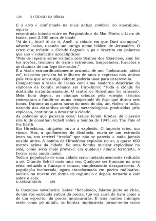 128 O CÓDIGO DA BÍBLIA
E o alvo é confirmado na mais antiga profecia do apocalipse,
aquela
encontrada intacta entre os Pergaminhos do Mar Morto: o Livro de
Isaías, com 2.500 anos de idade.
“Ai de ti, Anel! Ai de ti, Anel!, a cidade em que Davi acampou”,
adverte Isaías, usando um antigo nome bíblico de Jerusalém. O
cerco que reduziu a Cidade Sagrada a po e descrito em palavras
que sao vividamente apocalípticas:
“Pois de repente serás visitada pelo Senhor dos Exércitos, com for
tes trovões, tremores de terra e estrondos, tempestades, furacões e
as chamas de um fogo devorador.”
É a visão extraordinariamente acurada de um “holocausto atômi
co”, tal como previsto há milhares de anos e expresso nas únicas
pala vras que um antigo vidente poderia usar para descrevê-lo.
Comparemos a visão de Isaías com uma moderna descrição da
explosão da bomba atômica em Hiroshima: “Toda a cidade foi
destruída instantaneamente. O centro de Hiroshima foi arrasado.
Meia hora depois, as chamas criadas pela energia térmica
começaram a fundir-se numa tempestade de fogo que durou seis
horas. Durante as quatro horas do meio do dia, um violen to tufão,
nascido das estranhas condições meteorológicas produzidas pela
explosao, continuou a devastar a cidade.
As palavras que parecem ecoar Isaías foram tiradas do clássico
rela to de Jonathan Schell sobre a bomba de 1945, em The Fate of
the Earth.
Em Hiroshima, ninguém ouviu a explosão. O impacto criou um
vácuo. Mas, a quilômetros de distância, ouviu-se um estrondo
imen so, um terrível “trovão” que não se parecia a nada jamais
ouvido antes. A bomba de Hiroshima explodiu no ar, a quase 600
metros acima da cidade. Se uma bomba nuclear explodisse no
solo, como seria mais provável em qualquer ataque terrorista, o
horror seria ainda maior.
Toda a população de uma cidade seria instantaneamente reduzida
a pó. Citando Schell mais uma vez: Qualquer ser humano na area
seria reduzido a fumaça e cinzas; simplesmente desapareceria. A
população incinerada, agora transformada em poeira radioativa,
subiria na nuvem em forma de cogumelo e depois tornaria a cair
sobre o solo.
O ARMAGEDON 129
la Ouçamos novamente Isaías: “Rebaixado, falarás junto ao chão,
de tua voz sufocada subirá da poeira, tua voz sairá da terra como a
de um espectro, da poeira murmurarás. E teus muitos inimigos
serão como pó miúdo, as hordas implacáveis tornar-se-ão como
 