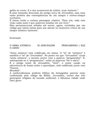 palha ao vento. E o isto acontecerá de súbito, num instante.”
É uma estranha descrição do antigo cerco de Jerusalém, mas uma
visão perfeita das conseqüências de um ataque e contra-ataque
nucleares.
E temos então a curiosa passagem críptica: “Para vós, toda esta
visão nada mais é que palavras seladas em um livro.”
Elas permaneceram seladas até serem, agora, reveladas por um
código que talvez exista para nos alertar no momento crítico de um
ataque atômico iminente.
Ilustração
O ARMA ATÔMICA El JERUSALÉM PERGAMINHO / ELE
O A8RIU
“Arma atômica” está codificada em Isaías. O “m” de “atômica” é
também o “m” de “Jerusalém”. No ponto em que “Jerusalém” cruza
“arma atômica”, o mesmo ocorre com a palavra “pergaminho”. E,
sobrepondo-se a “pergaminho”, estão as palavras “ele o abriu”.
E o antigo nome de Jerusalém, “Anel”, o nome usado na
advertência de Isaías sobre o apocalipse, está codificado junto com
“Guerra
Mundial”.
A conhecidíssima profecia bíblica do Armagedon parecia estar
confirmada pelo código da Bíblia. Jerusalém, centro das três
principais religiões do mundo ocidental, a fabulosa cidade onde
Davi gover
 