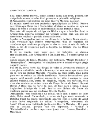 130 O CÓDIGO DA BÍBLIA
nou, onde Jesus morreu, onde Maomé subiu aos céus, poderia ser
aniquilada numa batalha final provocada pelo ódio religioso.
O Armagedon real poderia ser uma Guerra Mundial nuclear.
Eu nunca acreditara nas profecias apocalípticas da Bíblia. Nunca
acreditara que Deus ou o Diabo iriam destruir o mundo, ou que as
forças do bem e do mal se enfrentariam numa Batalha Final.
Mas esta afirmação do código da Bíblia - que a batalha final, o
Armagedon, poderia começar no Oriente Médio com um ato de
terrorismo nuclear - parecia demasiado real.
A palavra Armagedon provem do ultimo livro do Novo Testa mento,
num versículo que parece extravagante: “São os espíritos de
demônios que realizam prodígios, e vão ter com os reis de toda a
terra, a fim de reuni-los para a batalha do Grande Dia do Deus
Onipotente.
E ele os reuniu num lugar que, em hebraico, se chama
Har-Mageddon. Mas Armagedon é um lugar real. É o nome grego de
uma
antiga cidade de Israel, Megiddo. Em hebraico, “Monte Megiddo” é
“Harmegiddo”. “Armagedon” é simplesmente a transliteração grega
daquele nome.
Fui até lá, certa noite. Eu dirigia de volta a Jerusalém quando vi
uma placa rodoviária, verde e branca, com um nome que até então
eu só vira na Bíblia: Megiddo. Passava da meia-noite, mas parei
para ver as ruínas da cidade fortificada. Parecia inconcebível que
aquele local remoto pudesse realmente ter sido o campo de uma
grande batalha.Mas, perto de Megiddo, oculta aos turistas, está
uma das maisimportantes bases da Força Aérea de Israel: Ramat
David. A Base fica no norte do país, de face para a Síria, o mais
implacável inimigo de Israel. Estaria nas linhas de frente de
qualquer guerra real no moderno Oriente Médio.
'Armagedon” está codificado na Bíblia junto com o nome do líder
sírio, Hafez Asad. Na verdade, o nome do lugar onde ocorreria a
Batalha Final há muito profetizada aparece com o nome de Asad
numa única seqüência de saltos: “Armagedon, holocausto de
Asad”. China esta codificada junto com Guerra Mundial . E o pais
que se destaca, porque não era esperado. “ “China” e
“EstadosUnidos tambem aparecem junto com Guerra Mundial .
Mas trata-
 