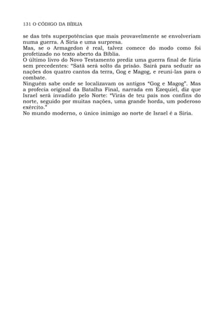 131 O CÓDIGO DA BÍBLIA
se das três superpotências que mais provavelmente se envolveriam
numa guerra. A Siria e uma surpresa.
Mas, se o Armagedon é real, talvez comece do modo como foi
profetizado no texto aberto da Bíblia.
O último livro do Novo Testamento prediz uma guerra final de fúria
sem precedentes: “Satã será solto da prisão. Sairá para seduzir as
nações dos quatro cantos da terra, Gog e Magog, e reuni-las para o
combate.
Ninguém sabe onde se localizavam os antigos “Gog e Magog”. Mas
a profecia original da Batalha Final, narrada em Ezequiel, diz que
Israel será invadido pelo Norte: “Virás de teu país nos confins do
norte, seguido por muitas nações, uma grande horda, um poderoso
exército.”
No mundo moderno, o único inimigo ao norte de Israel é a Síria.
 