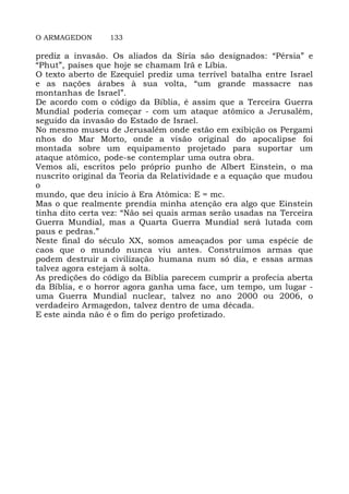 O ARMAGEDON 133
prediz a invasão. Os aliados da Síria são designados: “Pérsia” e
“Phut”, países que hoje se chamam Irã e Líbia.
O texto aberto de Ezequiel prediz uma terrível batalha entre Israel
e as nações árabes à sua volta, “um grande massacre nas
montanhas de Israel”.
De acordo com o código da Bíblia, é assim que a Terceira Guerra
Mundial poderia começar - com um ataque atômico a Jerusalém,
seguido da invasão do Estado de Israel.
No mesmo museu de Jerusalém onde estão em exibição os Pergami
nhos do Mar Morto, onde a visão original do apocalipse foi
montada sobre um equipamento projetado para suportar um
ataque atômico, pode-se contemplar uma outra obra.
Vemos ali, escritos pelo próprio punho de Albert Einstein, o ma
nuscrito original da Teoria da Relatividade e a equação que mudou
o
mundo, que deu início à Era Atômica: E = mc.
Mas o que realmente prendia minha atenção era algo que Einstein
tinha dito certa vez: “Não sei quais armas serão usadas na Terceira
Guerra Mundial, mas a Quarta Guerra Mundial será lutada com
paus e pedras.”
Neste final do século XX, somos ameaçados por uma espécie de
caos que o mundo nunca viu antes. Construímos armas que
podem destruir a civilização humana num só dia, e essas armas
talvez agora estejam à solta.
As predições do código da Bíblia parecem cumprir a profecia aberta
da Bíblia, e o horror agora ganha uma face, um tempo, um lugar -
uma Guerra Mundial nuclear, talvez no ano 2000 ou 2006, o
verdadeiro Armagedon, talvez dentro de uma década.
E este ainda não é o fim do perigo profetizado.
 