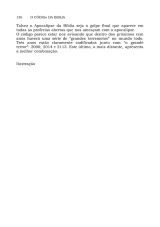 136 O CÓDIGo DA BiBLIA
Talvez o Apocalipse da Bíblia seja o golpe final que aparece em
todas as profecias abertas que nos ameaçam com o apocalipse.
O código parece estar nos avisando que dentro dos próximos cem
anos haverá uma série de “grandes terremotos” no mundo todo.
Três anos estão claramente codificados junto com “o grande
terror”: 2000, 2014 e 2113. Este último, o mais distante, apresenta
a melhor combinação.
Ilustração
 