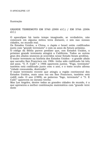 O APOCALIPSE 137
Ilustração
GRANDE TERREMOTO EM 5760 (2000 d.C.) / EM 5766 (2006
d.C.)
O apocalipse há tanto tempo imaginado, se verdadeiro, não
começará em alguma mítica terra distante, e sim nas nossas
cidades, no mundo real.
Os Estados Unidos, a China, o Japão e Israel estão codificados
junto com “grande terremoto” e com os anos do futuro próximo.
O código da Bíblia parece predizer que, nos Estados Unidos, o
próximo grande terremoto atingirá a Califórnia. Todos os outros
gran des abalos sísmicos já ocorridos nesse Estado foram preditos.
O maior terremoto na história dos Estados Unidos - o grande abalo
que sacudiu San Francisco em 1906- tinha sido codificado há três
mil anos. “5. F. Calif.” e 1906 aparecem juntos. “Fogo, terremoto”
também está codificado junto com o ano, e o texto oculto afirma
“cidade consumida, destruída”.
O maior terremoto recente que atingiu a região continental dos
Estados Unidos, mais uma vez em San Francisco, também está
codifi cado. O ano (1989), as palavras “fogo, terremoto” e “5. E
Calif.” aparecem no mesmo trecho.
Mas Los Angeles, dentre todas as grandes cidades do mundo, é a
que apresenta a melhor combinação matemática com “grande terre
moto
 