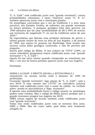 138 O CÓDIGO DA BÍBLIA
“L. A. Calif.” está codificado junto com “grande terremoto”, contra
probabilidades altíssimas, e tanto “América” como “U. S. A.”
também aparecem junto com o cataclismo predito.
Os sismólogos concordam que o sul da Califórnia é a área mais
provável, nos Estados Unidos, de enfrentar um grande terremoto
no futuro próximo. A pesquisa geológica feita pelo governo em
1995 afirmava que há uma “probabilidade de 80 a 90% de ocorrer
um terremoto de magnitude 7+ no sul da Califórnia antes do ano
2024.”
Os especialistas que fizeram essa predição deixaram de prever o
último grande tremor de terra na área de Los Angeles, o de janeiro
de 1994, que matou 61 pessoas em Northridge. Esse tremor não
ocorreu numa falha geológica conhecida, e não foi previsto por
ninguém.
Exceto pelo código da Bíblia. O ano judaico de “5754” (1994, no
nosso calendário gregoriano) estava codificado junto com “grande
terremoto” e “L. A. Calif.”.
Aquele foi um mero tremor quando comparado ao cataclismo pre
dito, e um ano do futuro próximo aparece junto com Los Angeles,
Ilustração
OGRAI L.A.CALIF. 3 EM5770 (2010d.c.) E5754(1994d.C.)
exatamente no mesmo trecho onde o desastre de 1994 foi
profetizado.
Cruzando “grande terremoto”, logo abaixo de “L. A. Calif.”, está o
ano 2010. E esse mesmo ano (“5770” no calendário judaico)
também está codificado junto com o nome da cidade, na verdade
sobre- pondo-se parcialmente a “fogo, terremoto”.
É apenas uma probabilidade.Tanto o código quanto os sismólogos
podem estar errados. Mas o código da Bíblia parece predizer que o
grande terremoto atingirá Los Angeles em 2010.
TRÊS outras regiões do mundo também estão codificadas junto
com “grande terremoto”.
Todas elas estão codificadas junto com os mesmos dois anos,
2000 e 2006. Não há como saber qual delas será realmente
atingida na
 