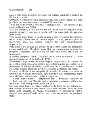 O APOCALIPSE 141
Mas o país mais provável de estar em perigo, segundo o código da
Bíblia, é o Japão.
QUANDO o encontrei pela primeira vez, meu editor pediu-me para
predizer um acontecimento mundial. Recusei-me.
- Não sei nada sobre o amanhã - expliquei-lhe. - Sei apenas o que
está codificado na Bíblia.
Mas ele insistiu, e finalmente eu lhe disse que se alguma coisa
parecia provável, era que o Japão sofreria uma série de grandes
terre motos.
Três meses mais tarde, o Japão sofreu o pior terremoto dos últimos
trinta anos. Como ocorreu numa região remota, poucas pessoas
morreram, mas na Escala Richter foi um acontecimento
importante.
Verifiquei-o no código da Bíblia. O epicentro exato do terremoto
estava codificado, Okushiri , uma ilha tao pequena que muitos dos
próprios japoneses não sabiam de sua existência até o dia do
terremo to.
A matriz completa dizia, “Okushiri julho será sacudida”. O terre
moto ocorreu em 12 de julho de 1993.
Encontrei-o logo antes de uma viagem programada ao Japão. Eu
me sentia compelido a transmitir aos outros aquilo que sabia. Se o
terremoto de Okushiri estava codificado tão acuradamente, então
os outros abalos sísmicos preditos também poderiam ser reais.
Procurei a Ministra encarregada do estado de alerta em caso de
terremotos, Wakako Hironaka. Seu marido é um matemático famo
so, e ela ficou interessada, embora perplexa.
- O que posso fazer? - perguntou-me. - Evacuar Tóquio? Na
verdade, as palavras “Tóquio será evacuada” estavam codifica das
na Bíblia. Mas não quando, nem por quê.
Um ano mais tarde, a cidade portuária de Kobe foi devastada por
um maciço terremoto que matou cinco mil pessoas. Também este
tinha sido previsto no Antigo Testamento. A localidade “Kobe,
Japão” estava codificada. Com ela, encontravam-se as palavras
“fogo,
 