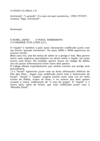 O CÓDIGO DA BÍBLIA 142
terremoto”, “o grande”. E o ano em que aconteceu, 1995 (“5755”)
cruzava “fogo, terremoto”.
Ilustração
O KOBE, JAPÃO O FOGO, TERREMOTO
3 O GRANDE 5755 (1995 d.C.)
O “Japão” é também o país mais claramente codificado junto com
um futuro “grande terremoto”. Os anos 2000 e 2006 aparecem no
mesmo trecho.
Mais uma vez, não há meios de saber se o perigo é real. Mas parece
haver uma urgência apocalíptica no alerta sobre o Japão, tal como
ocorre com Israel. Na verdade, parece haver no código da Bíblia
um elo quase sobrenatural entre esses dois países.
O código afirma repetidamente que ambos correm um perigo sem
precedentes.
::J e “Israel” aparecem junto com as duas afirmações bíblicas do
Fim dos Dias . Japao esta codificado junto com o holocausto de
Israel”. “Israel” e “Japão” surgem juntos mais uma vez no texto
oculto da Bíblia, numa só frase, e os nomes dos dois países
cruzam a única codificação de “o ano da praga”. E “Japão” é o
único país, além de Israel, que está codificado junto com a
“Batalha Final”.
 