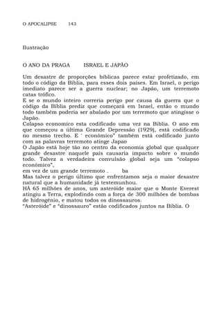 O APOCALIPSE 143
Ilustração
O ANO DA PRAGA ISRAEL E JAPÃO
Um desastre de proporções bíblicas parece estar profetizado, em
todo o código da Bíblia, para esses dois países. Em Israel, o perigo
imediato parece ser a guerra nuclear; no Japão, um terremoto
catas trófico.
E se o mundo inteiro correria perigo por causa da guerra que o
código da Bíblia prediz que começará em Israel, então o mundo
todo também poderia ser abalado por um terremoto que atingisse o
Japão.
Colapso economico esta codificado uma vez na Biblia. O ano em
que começou a última Grande Depressão (1929), está codificado
no mesmo trecho. E ' econômico” também está codificado junto
com as palavras terremoto atinge Japao
O Japão está hoje tão no centro da economia global que qualquer
grande desastre naquele país causaria impacto sobre o mundo
todo. Talvez a verdadeira convulsão global seja um “colapso
econômico”,
em vez de um grande terremoto . ba
Mas talvez o perigo último que enfrentamos seja o maior desastre
natural que a humanidade já testemunhou.
HÁ 65 milhões de anos, um asteróide maior que o Monte Everest
atingiu a Terra, explodindo com a força de 300 milhões de bombas
de hidrogênio, e matou todos os dinossauros.
“Asteróide” e “dinossauro” estão codificados juntos na Bíblia. O
 