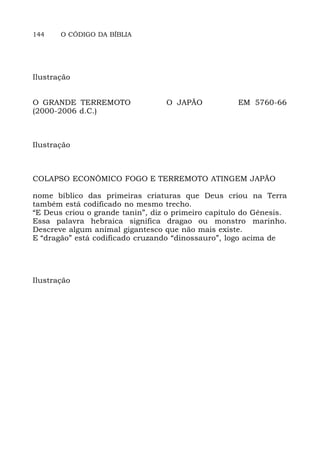 144 O CÓDIGO DA BÍBLIA
Ilustração
O GRANDE TERREMOTO O JAPÃO EM 5760-66
(2000-2006 d.C.)
Ilustração
COLAPSO ECONÔMICO FOGO E TERREMOTO ATINGEM JAPÃO
nome bíblico das primeiras criaturas que Deus criou na Terra
também está codificado no mesmo trecho.
“E Deus criou o grande tanin”, diz o primeiro capítulo do Gênesis.
Essa palavra hebraica significa dragao ou monstro marinho.
Descreve algum animal gigantesco que não mais existe.
E “dragão” está codificado cruzando “dinossauro”, logo acima de
Ilustração
 
