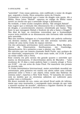 O APOCALIPSE 145
“asteróide”. Com essas palavras, está codificado o nome do dragão
que, segundo a lenda, Deus aniquilou antes da Criação.
Certamente é intencional que o nome do dragão com quem, diz a
Bíblia, Deus lutou “Rahab” -apareça no código da Bíblia exata
mente no trecho em que o asteroide atinge o dinossauro.
Na verdade, o texto oculto completo afirma, “Ele atingirá Rahab”.
Isso sugere que a extinção dos dinossauros foi a verdadeira morte
do dragão, o acontecimento cósmico relembrado por Isaías: “Não
foste tu que esmagaste Rahab e fendeste de alto a baixo o Dragão?”
Nos dias de hoje, os cientistas concordam que a humanidade
nunca teria evoluído se os dinossauros não tivessem sido varridos
pelo asteróide.
Mas eles também indagam se a humanidade não poderia enfrentar
um destino similar, se também nós não seremos varridos pela
colisão de uma rocha vinda do espaço exterior.
Um dos principais astrônomos norte-americanos, Brian Marsden,
diretor do Observatório Smithsonian, em Cambridge,
Massachusetts, foi o primeiro a soar o alarme, em 1992.
Ele calculou que um cometa chamado Swift-Tuttle, que acabara de
ser observado, reapareceria 134 anos mais tarde, em 2126. E pode
ria então colidir com a Terra.
Esse cometa era pelo menos tão grande quanto o asteróide que
matou os dinossauros, O discretíssimo alerta de Marsden - “uma
mudança de 15 dias a mais poderia fazer o cometa atingir a Terra
em 2126” - era um aviso do Juízo Final. Foi manchete nos jornais
do mundo todo.
“A União Astronômica Internacional, maior autoridade mundial em
astronomia, pela primeira vez emitiu um alerta sobre uma colisão
potencial entre a Terra e um objeto veloz vindo das fimbrias do
sistema solar”, reportou o New York Times. “O tamanho do cometa
está no âmbito que os cientistas admitem ser suficiente para
acabar com a civilização.” . .
Ele desce zunindo do ceu, como um missil Scud saido do inferno,
maior que uma montanha, e carregando mais energia do que todo
o arsenal nuclear do mundo”, afirmava a lúgubre matéria de capa
da Newsweek, pintando a terrível cena.
 