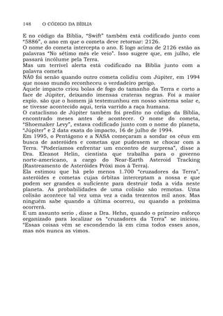 148 O CÓDIGO DA BÍBLIA
E no código da Bíblia, “Swift” também está codificado junto com
“5886”, o ano em que o cometa deve retornar: 2126.
O nome do cometa intercepta o ano. E logo acima de 2126 estão as
palavras “No sétimo mês ele veio”. Isso sugere que, em julho, ele
passará incólume pela Terra.
Mas um terrível alerta está codificado na Bíblia junto com a
palavra cometa
NÁ0 foi senão quando outro cometa colidiu com Júpiter, em 1994
que nosso mundo reconheceu o verdadeiro perigo.
Aquele impacto criou bolas de fogo do tamanho da Terra e corto a
face de Júpiter, deixando imensas crateras negras. Foi a maior
expio. são que o homem já testemunhou em nosso sistema solar e,
se tivesse acontecido aqui, teria varrido a raça humana.
O cataclismo de Júpiter também foi predito no código da Bíblia,
encontrado meses antes de acontecer. O nome do cometa,
“Shoemaker Levy”, estava codificado junto com o nome do planeta,
“Júpiter” e 2 data exata do impacto, 16 de julho de 1994.
Em 1995, o Pentágono e a NASA começaram a sondar os céus em
busca de asteróides e cometas que pudessem se chocar com a
Terra. “Poderíamos enfrentar um encontro de surpresa”, disse a
Dra. Eleanot Helin, cientista que trabalha para o governo
norte-americano, a cargo do Near-Earth Asteroid Tracking
(Rastreamento de Asteróides Próxi mos à Terra).
Ela estimou que há pelo menos 1.700 “cruzadores da Terra”,
asteróides e cometas cujas órbitas interceptam a nossa e que
podem ser grandes o suficiente para destruir toda a vida neste
planeta. As probabilidades de uma colisão são remotas. Uma
colisão acontece tal vez uma vez a cada trezentos mil anos. Mas
ninguém sabe quando a última ocorreu, ou quando a próxima
ocorrerá.
E um assunto serio , disse a Dra. Hehn, quando o primeiro esforço
organizado para localizar os “cruzadores da Terra” se iniciou.
“Essas coisas vêm se escondendo lá em cima todos esses anos,
mas nós nunca as vimos.
 