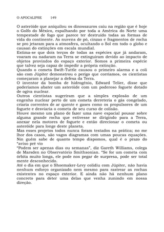 O APOCALIPSE 149
O asteróide que aniquilou os dinossauros caiu na região que é hoje
o Golfo do México, espalhando por toda a América do Norte uma
tempestade de fogo que parece ter destruído todas as formas de
vida do continente. As nuvens de pó, cinzas e fragmentos de rocha
se pro jetaram para a atmosfera, ocultando o Sol em todo o globo e
causan do extinções em escala mundial.
Estima-se que dois terços de todas as espécies que já andaram,
voaram ou nadaram na Terra se extinguiram devido ao impacto de
objetos provindos do espaço exterior. Somos a primeira espécie
que talvez seja capaz de impedir a própria extinção.
Quando o cometa Swift-Tuttle causou o primeiro alarma e a coli
são com Júpiter demonstrou o perigo que corríamos, os cientistas
começaram a planejar a defesa da Terra.
O inventor da bomba de hidrogênio, Edward Telier, disse que
poderíamos abater um asteróide com um poderoso foguete dotado
de ogiva nuclear.
Outros cientistas sugeriram que a simples explosão de um
engenho nuclear perto de um cometa derreteria o gás congelado,
criaria correntes de ar quente e gases como os propulsores de um
foguete e desviaria o cometa de seu curso de colisão.
Houve mesmo um plano de fazer uma nave espacial pousar sobre
alguma grande rocha que estivesse se dirigindo para a Terra,
anexar nela motores de foguete e então direcionar o cometa ou
asteróide para longe deste planeta.
Mas esses projetos todos nunca foram testados na prática; no me
lhor dos casos, são vagos diagramas com umas poucas equações.
Nin guém sabe de quanto tempo dispomos, qual é o prazo do
“aviso pré vio
“Podem ser apenas dias ou semanas”, diz Gareth Williams, colega
de Marsden no Observatório Smithsonian. “Se for um cometa com
órbita muito longa, ele pode nos pegar de surpresa, pode ser total
mente desconhecido.
Até o dia em que o Shoemaker-Levy colidiu com Júpiter, não havia
nenhum esforço organizado nem mesmo para rastrear as rochas
existentes no espaço exterior. E ainda não há nenhum plano
concreto para deter uma delas que venha zunindo em nossa
direção.
 