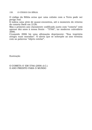 150 O CÓDIGO DA BÍBLIA
O código da Bíblia avisa que uma colisão com a Terra pode ser
perigo real.
E indica uma série de quase-encontros, até o momento do retorno
do cometa Swift em 2126.
Mas o primeiro ano claramente codificado junto com “cometa” está
apenas dez anos à nossa frente - “5766”, no moderno calendário
2006.
Cruzando 2006 há uma afirmação deprimente: “Sua trajetória
atingiu suas moradas”. O alerta que se sobrepõe ao ano termina
com as palavras “objeto estelar”.
Ilustração
O COMETA O' EM 5766 (2006 d.C.)
O ANO PREDITO PARA O MUNDO
 