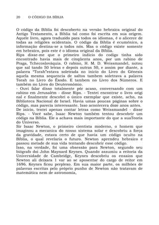 20 O CÓDIGO DA BÍBLIA
O código da Bíblia foi descoberto na versão hebraica original do
Antigo Testamento, a Bíblia tal como foi escrita em sua origem.
Aquele livro, agora traduzido para todos os idiomas, é o alicerce de
todas as religiões ocidentais. O código da Bíblia é ecumênico, a
informação destina-se a todos nós. Mas o código existe somente
em hebraico, pois este é o idioma original da Bíblia.
Rips disse-me que o primeiro indicio do codigo tinha sido
encontrado havia mais de cinqüenta anos, por um rabino de
Praga, Tchecoslováquia. O rabino, H. M. D. Weissmandel, notou
que sal tando 50 letras e depois outras 50, e assim por diante, a
palavra “Torah”estava soletrada no inicio do Livro do Gênesis
aquela mesma sequencia de saltos tambem soletrava a palavra
Torah no Livro do Êxodo. E tambem no Livro dos Números. E
também no Livro do Deuteronômio.
- Ouvi falar disso totalmente pôr acaso, conversando com um
rabino em Jerusalém - disse Rips. - Tentei encontrar o livro origi
nal e finalmente descobri o único exemplar que existe, acho, na
Biblioteca Nacional de Israel. Havia umas poucas páginas sobre o
código, mas parecia interessante. Isso acontecera doze anos antes.
De inicio, tentei apenas contar letras como Weissmandel - disse
Rips. - Você sabe, Isaac Newton também tentou descobrir um
código na Bíblia. Ele a achava mais importante do que a suaTeoria
do Universo.
Sir Isaac Newton, o primeiro cientista moderno, o homem que
imaginou a mecanica do nosso sistema solar e descobriu a força
da gravidade, estava certo de que havia um código oculto na
Bíblia, o qual revelaria o futuro. Newton aprendeu hebraico e
passou metade de sua vida tentando descobrir esse código.
Isso, na verdade, foi uma obsessão para Newton, segundo seu
biógrafo doi John Maynard Keynes. Quando assumiu a reitoria da
Universidade de Cambridge, Keynes descobriu os ensaios que
Newton ali deixara 1 var ao se aposentar do cargo de reitor em
1696. Keynes ficou perplexo. Em sua maior parte, os milhões de
palavras escritas pelo próprio punho de Newton não tratavam de
matemática nem de astronomia,
 