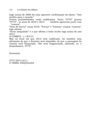 151 O CÓDIGO DA BÍBLIA
Logo acima de 2006 há uma aparente confirmação da época: “Ano
predito para o mundo.”
Outras probabilidades estão codificadas. Tanto “5770” quanto
“5772” - os anos de 2010 e 2012 também aparecem junto com
“cometa”.
“Dias de horror” cruza 2010. “Trevas” e “tristeza” cruzam “cometa”,
logo abaixo.
“Terra aniquilada” é o que afirma o texto oculto logo acima do ano
2012.
O COMETA ' ) 1 K3131
Mas no local em que 2012 está codificado, há também uma
afirmação de que o desastre será impedido, de que a passagem do
cometa será bloqueada: “Ele será fragmentado, afastado, eu o
despedaçarei, 5772”.
Ilustração
5772 (2012 d.C.)
O TERRA ANIQUILADA
 