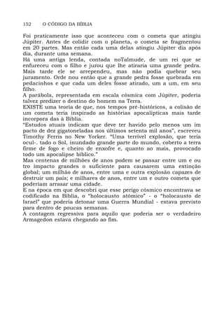 152 O CÓDIGO DA BÍBLIA
Foi praticamente isso que aconteceu com o cometa que atingiu
Júpiter. Antes de colidir com o planeta, o cometa se fragmentou
em 20 partes. Mas então cada uma delas atingiu Júpiter dia após
dia, durante uma semana.
Há uma antiga lenda, contada noTalmude, de um rei que se
enfureceu com o filho e jurou que lhe atiraria uma grande pedra.
Mais tarde ele se arrependeu, mas não podia quebrar seu
juramento. Orde nou então que a grande pedra fosse quebrada em
pedacinhos e que cada um deles fosse atirado, um a um, em seu
filho.
A parábola, representada em escala cósmica com Júpiter, poderia
talvez predizer o destino do homem na Terra.
EXISTE uma teoria de que, nos tempos pré-históricos, a colisão de
um cometa teria inspirado as histórias apocalípticas mais tarde
incorpora das à Bíblia.
“Estudos atuais indicam que deve ter havido pelo menos um im
pacto de dez gigatoneladas nos últimos setenta mil anos”, escreveu
Timothy Ferris no New Yorker. “Uma terrível explosão, que teria
ocul-. tado o Sol, inundado grande parte do mundo, coberto a terra
firme de fogo e cheiro de enxofre e, quanto ao mais, provocado
todo um apocalipse bíblico.”
Mas centenas de milhões de anos podem se passar entre um e ou
tro impacto grandes o suficiente para causarem uma extinção
global; um milhão de anos, entre uma e outra explosão capazes de
destruir um país; e milhares de anos, entre um e outro cometa que
poderiam arrasar uma cidade.
E na época em que descobri que esse perigo cósmico encontrava se
codificado na Bíblia, o “holocausto atômico” - o “holocausto de
Israel” que poderia detonar uma Guerra Mundial - estava previsto
para dentro de poucas semanas.
A contagem regressiva para aquilo que poderia ser o verdadeiro
Armagedon estava chegando ao fim.
 