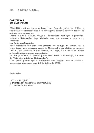 153 O CÓDIGO DA BÍBLIA
CAPÍTULO 8
OS DIAS FINAIS
QUANDO voei de volta a Israel em fins de julho de 1996, o
“holocausto atômico” que nos ameaçava poderia ocorrer dentro de
apenas seis se manas.
Durante o vôo, li num artigo do Jerusalem Post que o primeiro-
ministro Netanyahu logo viajaria para um encontro com o rei
Hussein
em Amã, na Jordânia.
Esse encontro também fora predito no código da Bíblia. Eu o
encontrara uma semana antes de Netanyahu ser eleito, no mesmo
trecho que profetizava sua vitória, ou seja, mais de dois meses
antes da viagem agora anunciada.
“Julho para Amã” aparecia quase abertamente no código, à direita
de “Primeiro-ministro Netanyahu”.
O artigo do jornal agora confirmava sua viagem para a Jordânia,
que estava marcada para 25 de julho de 1996.
Ilustração
DrTD 'lODtD)LID'
O PRIMEIRO-MINISTRO NETANYAHU
O JULHO PARA AMA
 