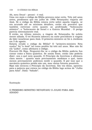 154 O CÓDIGO DA BÍBLIA
Ah, meu Deus! - pensei - é real.
Uma vez mais o código da Bíblia provava estar certo. Três mil anos
antes, predissera que em julho de 1996 Netanyahu viajaria até
Amã. Se o código da Bíblia estava certo sobre aquela viagem, se
era acurado até os mínimos detalhes, então era provável que
também estivesse certo quanto ao profetizado “holocausto
atômico”, o “holocausto de Israel e a Guerra Mundial . O perigo
parecia extremamente real.
E então, no último minuto, a viagem de Netanyahu foi subita
mente adiada. O rei Hussein adoeceu na noite precedente à viagem
do líder israelense para Amã. O primeiro-ministro só foi à Jordânia
em 5 de agosto.
Estaria errado o código da Bíblia? O “primeiro-ministro Neta
nyahu” foi “a Amã” tal como predito há três mil anos. Mas não foi
em “julho”, como afirmava o código.
Procurei Eh Rips. Perguntei-lhe se o código da Bíblia poderia fun
cionar como a física quântica. Se assim fosse, então não poderia
dizer- nos o quê nem quando. O Princípio da Incerteza o afirmava
clara mente - quanto mais precisamente medimos o quê, tanto
menos precisamente podemos medir o quando. E por isso que a
mecânica quântica prediz não um, mas vários futuros possíveis.
Rips não invocou o Princípio da Incerteza. Em vez disso, apontou
para a palavra que estava no código da Bíblia logo acima de “Julho
para Amã”. Dizia: “Adiado”.
Ilustração
O PRIMEIRO-MINISTRO NETANYAHU O JULHO PARA AMA
ADIADO
 