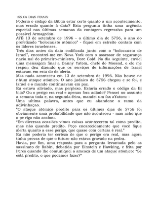 155 Os DIAS FINAIS
Poderia o código da Bíblia estar certo quanto a um acontecimento,
mas errado quanto à data? Esta pergunta tinha uma urgência
especial nas últimas semanas da contagem regressiva para um
possível Armagedon.
ATÉ 13 de setembro de 1996 - o último dia de 5756, o ano do
profetizado “holocausto atômico” - fiquei em estreito contato com
os líderes israelenses.
Três dias antes da data codificada junto com o “holocausto de
Israel”, encontrei-me em Nova York com o assessor de segurança
nacio nal do primeiro-ministro, Dore Gold. No dia seguinte, enviei
uma mensagem final a Danny Yatom, chefe do Mossad, e ele me
respon deu dizendo que os serviços de informações de Israel
estavam em esta do de alerta.
Mas nada aconteceu em 13 de setembro de 1996. Não houve ne
nhum ataque atômico. O ano judaico de 5756 chegou e se foi, e
Israel e o mundo continuavam em paz.
Eu estava aliviado, mas perplexo. Estaria errado o código da Bí
blia? Ou o perigo era real e apenas fora adiado? Pensei no assunto
a semana toda e, na segunda-feira, mandei um fax aYatom: -
Uma ultima palavra, antes que eu abandone o ramo da
adivinhaçao.
“O ataque atômico predito para os últimos dias de 5756 foi
obviamente uma probabilidade que não aconteceu - mas acho que
o pe rigo não acabou.
“Em diversas ocasiões vimos coisas acontecerem tal como predito,
mas não quando predito. Peço encarecidamente que você fique
alerta quanto a esse perigo, que quase com certeza é real.”
Eu não poderia ter certeza de que o perigo era real, mas agora
tinha provas de que o futuro não estava gravado na pedra.
Havia, por fim, uma resposta para a pergunta levantada pelo as
sassinato de Rabin, debatida por Einstein e Hawking, e feita por
Peres quando lhe comuniquei a ameaça de um ataque atômico: “Se
está predito, o que podemos fazer?”
 