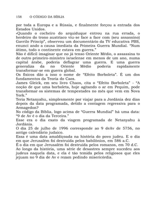 158 O CÓDIGO DA BÍBLIA
por toda a Europa e a Rússia, e finalmente forçou a entrada dos
Estados Unidos.
«Quando o cocheiro do arquiduque entrou na rua errada, o
herdeiro do trono austríaco viu-se face a face com (seu assassino)
Gavrilo Princip”, observou um documentário da TV educativa PBS,
enunci ando a causa imediata da Primeira Guerra Mundial. “Num
átimo, todo o continente estava em guerra.”
Não é difícil imaginar que no já tenso Oriente Médio, o assassina to
de outro primeiro-ministro israelense em menos de um ano, numa
capital árabe, poderia deflagrar uma guerra. E uma guerra
generaliza da no Oriente Médio poderia rapidamente
transformar-se em guerra global.
Os físicos dão a isso o nome de “Efeito Borboleta”. É um dos
fundamentos da Teoria do Caos.
James Gleick, em seu livro Chaos, cita o “Efeito Borboleta” - “A
noção de que uma borboleta, hoje agitando o ar em Pequim, pode
transformar os sistemas de tempestades no mês que vem em Nova
York.”
Teria Netanyahu, simplesmente por viajar para a Jordânia dez dias
depois da data programada, detido a contagem regressiva para o
Armagedon?
No código da Bíblia, logo acima de “Guerra Mundial” há uma data:
“9 de Av é o dia da Terceira.”
Esse era o dia exato da viagem programada de Netanyahu à
Jordânia.
O dia 25 de julho de 1996 corresponde ao 9 deAv de 5756, no
antigo calendário judaico.
Essa é uma data amaldiçoada na história do povo judeu. E o dia
em que Jerusalém foi destruída pelos babilônios, em 586 a.C.
É o dia em que Jerusalém foi destruída pelos romanos, em 70 d.C.
Ao longo da história, uma série de desastres sempre sucedeu aos
judeus naquela data, e ela é tão temida pelos religiosos que eles
jejuam no 9 dia de Av e rezam pedindo misericórdia.
 