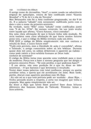 160 O CÓDIGO DA BÍBLIA
O antigo nome de Jerusalém, “Anel”, o nome usado na advertência
original do apoçalipse, estava de fato codificado entre “Guerra
Mundial” e “9 de Av é o dia da Terceira”.
Mas Netanyahu não foi a Amã conforme programado, no dia 9 de
Av. E a palavra “adiado” está novamente codificada junto com a
data e com o nome do primeiro-ministro.
Na verdade, tanto “Bibi” como “adiado” estão codificados junto
com “9 de Av, 5756”. No mesmo versículo, há um texto oculto
entre laçado que afirma, “Cinco futuros, cinco estradas”.
Era uma clara afirmação de que o futuro tinha sido mudado. Pa
recia também uma clara afirmação de que havia muitos futuros
possí veis, e que o código da Bíblia revelava cada um deles.
POR QUE o código da Bíblia simplesmente não nos contava o
resulta do final, o único futuro real?
“Tudo está previsto, mas a liberdade de ação é concedida”, afirma
o Talmude, o antigo comentário sobre as leis bíblicas. Durante
quase dois mil anos, os sábios debateram o aparente pa radoxo -
como pode existir o livre-arbítrio humano se Deus tudo
conhece de antemão?
O código da Bíblia torna essa questão uma realidade para o mun
do moderno. Força-nos a fazer a mesma pergunta que me dirigiu o
primeiro-ministro Peres - “Se está predito, o que podemos fazer?”
- É um alerta, não uma predição foi o que eu disse ao líder
israelense. - O que fazemos é que determina o resultado.
Tentei dizer essas palavras com total confiança, porque eu queria
acreditar nelas, e queria que ele acreditasse em mim. Mais tarde,
porém, discuti esse aparente paradoxo com Eh Rips.
- Eu não sei se o que está previsto pode ser mudado - disse Rips. -
Tenho pensado muito a respeito, e certa vez imaginei que tinha a
resposta. Mas agora simplesmente não sei.
Eu disse a Rips que talvez fosse possível fazer duas leituras
diferentes das famosas linhas do Talmude. Primeiro: temos o
livre-arbítrio,
 