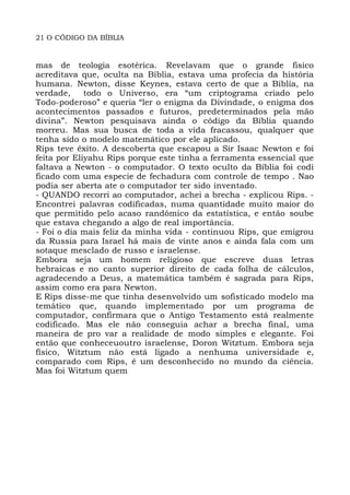 21 O CÓDIGO DA BÍBLIA
mas de teologia esotérica. Revelavam que o grande fisico
acreditava que, oculta na Bíblia, estava uma profecia da história
humana. Newton, disse Keynes, estava certo de que a Bíblia, na
verdade, todo o Universo, era “um criptograma criado pelo
Todo-poderoso” e queria “ler o enigma da Divindade, o enigma dos
acontecimentos passados e futuros, predeterminados pela mão
divina”. Newton pesquisava ainda o código da Bíblia quando
morreu. Mas sua busca de toda a vida fracassou, qualquer que
tenha sido o modelo matemático por ele aplicado.
Rips teve êxito. A descoberta que escapou a Sir Isaac Newton e foi
feita por Eliyahu Rips porque este tinha a ferramenta essencial que
faltava a Newton - o computador. O texto oculto da Bíblia foi codi
ficado com uma especie de fechadura com controle de tempo . Nao
podia ser aberta ate o computador ter sido inventado.
- QUANDO recorri ao computador, achei a brecha - explicou Rips. -
Encontrei palavras codificadas, numa quantidade muito maior do
que permitido pelo acaso randômico da estatística, e então soube
que estava chegando a algo de real importância.
- Foi o dia mais feliz da minha vida - continuou Rips, que emigrou
da Russia para Israel há mais de vinte anos e ainda fala com um
sotaque mesclado de russo e israelense.
Embora seja um homem religioso que escreve duas letras
hebraicas e no canto superior direito de cada folha de cálculos,
agradecendo a Deus, a matemática também é sagrada para Rips,
assim como era para Newton.
E Rips disse-me que tinha desenvolvido um sofisticado modelo ma
temático que, quando implementado por um programa de
computador, confirmara que o Antigo Testamento está realmente
codificado. Mas ele não conseguia achar a brecha final, uma
maneira de pro var a realidade de modo simples e elegante. Foi
então que conheceuoutro israelense, Doron Witztum. Embora seja
físico, Witztum não está ligado a nenhuma universidade e,
comparado com Rips, é um desconhecido no mundo da ciência.
Mas foi Witztum quem
 