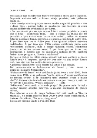 Os DIAS FINAIS 161
mas aquilo que escolhemos fazer e conhecido antes que o façamos.
Segundo: embora todo o futuro esteja previsto, nós podemos
mudá-lo.
- Não consigo aceitar que possamos mudar o que foi previsto - nos
a disse Rips - porque todas as mudanças que fazemos já eram
anteci padamente conhecidas por Deus.
- Eu costumava pensar que nosso futuro estava previsto, e ponto
que o final - continuou Rips. - Mas o código da Bíblia me fez
perceber a que existe uma outra alternativa.., todos os nossos
futuros possíveis foram previstos, e estamos escolhendo entre eles.
É por isso que tanto Julho para Ama quanto adiado estavam
codificados. É por isso que 1996 estava codificado junto com
“holocausto atômico”, mas o perigo também estava codificado
junto com vários outros anos. É por isso que as letras que
soletravam o mesmo ano no calendário judaico (5756) também
faziam uma per gunta, “Vocês o mudarão?”
Por que o código da Bíblia simplesmente não nos contava o único
futuro real? A resposta parece ser que não há um único futuro
real, mas sim que há muitos futuros possíveis.
A palavra “adiamento” está escrita na Bíblia e no código.
Foi acrescentada a holocausto de Israel , bem como a
primeiro-ministro Netanyahu”.
“Holocausto de Israel” está codificado junto com o ano 2000, bem
como com 1996, e as palavras “vocês adiaram” estão codificadas
no mesmo trecho. 5756 levantava uma questao: Voces o muda
rão?” O texto oculto iniciado na mesma letra que começa a soletrar
“5760” dá a resposta, “Vocês adiaram”. lista
“Adiamento” está unido a “ano da praga”. No ponto onde “Israel e
Japão” cruzam aquelas palavras, a mesma seqüência do código
afirma,
Eles adiaram o ano da praga “Adiamento” está unido a “Guerra
Mundial”. No ponto onde os anos 2000 e 2006 estão codificados, o
texto oculto afirma, “Eu adiarei a guerra”.
E esta ate mesmo unida a Fim dos Dias
 