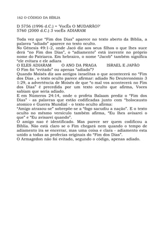162 O CÓDIGO DA BÍBLIA
D 5756 (1996 d.C.) = 'VocÊs O MUDARÃO?'
5760 (2000 d.C.) 3 vocÊs ADIARAM
Toda vez que “Fim dos Dias” aparece no texto aberto da Bíblia, a
palavra “adiado” aparece no texto oculto.
No Gênesis 49:1-2, onde Jacó diz aos seus filhos o que lhes suce
derá “no Fim dos Dias”, o “adiamento” está inerente no próprio
nome do Patriarca. Em hebraico, o nome “Jacob” também significa
“ele evitara e ele adiara
O ELES ADIARAM O ANO DA PRAGA ISRAEL E JAPÃO
O Fim foi “evitado” ou apenas “adiado”?
Quando Moisés diz aos antigos israelitas o que acontecerá no “Fim
dos Dias , o texto oculto parece afirmar: adiado No Deuteronômio 3
1:29, a advertência de Moisés de que “o mal vos acontecerá no Fim
dos Dias” é precedida por um texto oculto que afirma, Voces
sabiam que seria adiado.
E em Números 24:14, onde o profeta Balaam prediz o “Fim dos
Dias” - as palavras que estão codificadas junto com “holocausto
atomico e Guerra Mundial - o texto oculto afirma:
“Amigo atrasou-se” sobrepõe-se a “fogo sacudiu a nação”. E o texto
oculto no mêsmo versículo também afirma, “Eu lhes avisarei o
que” e “Eu avisarei quando”.
O amigo nao é identificado. Mas parece ser quem codificou a
Bíblia. Não está claro se o Fim chegará nem quando o tempo de
adiamento ira se encerrar, mas uma coisa e clara - adiamento esta
unido a todas as profecias originais do “Fim dos Dias”.
O Armagedon não foi evitado, segundo o código, apenas adiado.
 