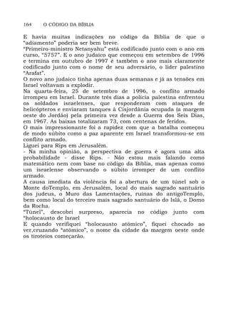 164 O CÓDIGO DA BÍBLIA
E havia muitas indicações no código da Bíblia de que o
“adiamento” poderia ser bem breve.
“Primeiro-ministro Netanyahu” está codificado junto com o ano em
curso, “5757”. E o ano judaico que começou em setembro de 1996
e termina em outubro de 1997 é também o ano mais claramente
codificado junto com o nome de seu adversário, o líder palestino
“Arafat”.
O novo ano judaico tinha apenas duas semanas e já as tensões em
Israel voltavam a explodir.
Na quarta-feira, 25 de setembro de 1996, o conflito armado
irrompeu em Israel. Durante três dias a polícia palestina enfrentou
os soldados israelenses, que responderam com ataques de
helicópteros e enviaram tanques à Cisjordânia ocupada (a margem
oeste do Jordão) pela primeira vez desde a Guerra dos Seis Dias,
em 1967. As baixas totalizaram 73, com centenas de feridos.
O mais impressionante foi a rapidez com que a batalha começou
de modo súbito como a paz aparente em Israel transformou-se em
conflito armado.
Liguei para Rips em Jerusalém.
- Na minha opinião, a perspectiva de guerra é agora uma alta
probabilidade - disse Rips. - Não estou mais falando como
matemático nem com base no código da Bíblia, mas apenas como
um israelense observando o súbito irromper de um conflito
armado.
A causa imediata da violência foi a abertura de um túnel sob o
Monte doTemplo, em Jerusalém, local do mais sagrado santuário
dos judeus, o Muro das Lamentações, ruínas do antigoTemplo,
bem como local do terceiro mais sagrado santuário do Islã, o Domo
da Rocha.
“Túnel”, descobri surpreso, aparecia no código junto com
“holocausto de Israel
E quando verifiquei “holocausto atômico”, fiquei chocado ao
ver,cruzando “atômico”, o nome da cidade da margem oeste onde
os tiroteios começarão.
 