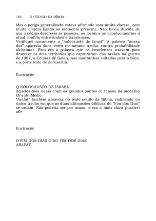 166 O CÓDIGO DA BÍBLIA
Mas o perigo generalizado estava afirmado com muita clareza, com
muita clareza ligado ao momento presente. Não havia dúvida de
que o código descrevia as pessoas, os locais e os acontecimentos d
atual conflito entre árabes e israelenses.
Verifiquei novamente o “holocausto de Israel”. A palavra “anexa
dos” aparecia duas vezes no mesmo trecho, contra probabilidade
altíssimas. Esta era a palavra que os israelenses usavam para
descreve os dois territórios que capturaram dos árabes na guerra
de 1967, a Colinas de Golan, nas montanhas voltadas para a Síria,
e a parte leste de Jerusalém.
Ilustração
Q HOLOCAUSTO DE ISRAEL
Aqueles dois locais eram os grandes pontos de tensão do moderno
Oriente Médio.
“Arafat” também aparecia no texto oculto da Bíblia, codificado no
único trecho em que as duas afirmações bíblicas do “Fim dos Dias”
se uniam. Não poderia ser por acaso, e era a mais clara possível
afir
Ilustração
O FIM DOS DIAS O NO FIM DOS DIAS
ARAFAT
 