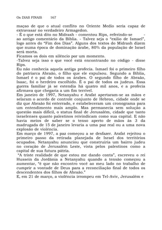 Os DIAS FINAIS 167
maçao de que o atual conflito no Oriente Medio seria capaz de
extravasar no verdadeiro Armagedon.
- É o que está dito no Midrash - comentou Rips, referindo-se -
ao antigo comentário da Bíblia. - Talvez seja o “exílio de Ismael”,
logo antes do “Fim dos Dias”. Alguns dos textos do Midrash dizem
que numa época de dominação árabe, 80% da população de Israel
será morta.
Ficamos os dois em silêncio por um momento.
-Talvez seja isso o que você está encontrando no código - disse
Rips.
Eu não conhecia aquela antiga profecia. Ismael foi o primeiro filho
do patriarca Abraão, o filho que ele expulsou. Segundo a Bíblia,
Ismael é o pai de todos os árabes. O segundo filho de Abraão,
Isaac, foi o herdeiro escolhido. É o pai de todos os judeus. Essa
guerra familiar já se estendia há quatro mil anos, e a profecia
afirmava que chegaria a um fim terrível.
Em janeiro de 1997, Netanyahu e Arafat apertaram-se as mãos e
selaram o acordo de controle conjunto de Hebron, cidade onde se
diz que Abraão foi enterrado, e estabeleceram um cronograma para
um entendimento mais amplo. Mas permanecia sem solução a
questão mais dificil, o status final de Jerusalém, cidade que tanto
israelenses quanto palestinos reivindicam como sua capital. E não
havia meios de saber se o tenso aperto de mãos às 3 da
madrugada de 15 de janeiro levaria a uma paz real ou a uma nova
explosão de violência.
Em março de 1997, a paz começou a se desfazer. Arafat rejeitou o
primeiro passo da retirada planejada de Israel dos territórios
ocupados. Netanyahu anunciou que construiria um bairro judeu
no coração de Jerusalém Leste, vista pelos palestinos como a
capital de sua futura pátria.
“A triste realidade de que estou me dando conta”, escreveu o rei
Hussein da Jordânia a Netanyahu quando a tensão começou a
aumentar, “é que não encontro você ao meu lado no trabalho de
cumprir a vontade de Deus para a reconciliação final de todos os
descendentes dos filhos de Abraão.”
E, em 21 de março, a violência irrompeu em Tel-Aviv, Jerusalém e
 