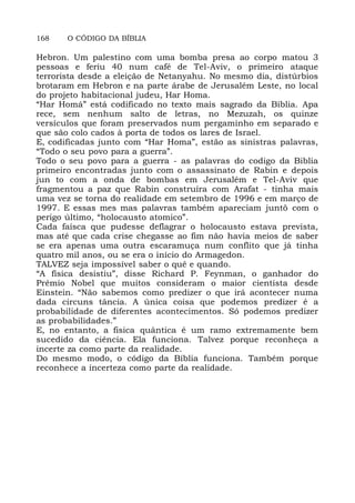 168 O CÓDIGO DA BÍBLIA
Hebron. Um palestino com uma bomba presa ao corpo matou 3
pessoas e feriu 40 num café de Tel-Aviv, o primeiro ataque
terrorista desde a eleição de Netanyahu. No mesmo dia, distúrbios
brotaram em Hebron e na parte árabe de Jerusalém Leste, no local
do projeto habitacional judeu, Har Homa.
“Har Homá” está codificado no texto mais sagrado da Bíblia. Apa
rece, sem nenhum salto de letras, no Mezuzah, os quinze
versículos que foram preservados num pergaminho em separado e
que são colo cados à porta de todos os lares de Israel.
E, codificadas junto com “Har Homa”, estão as sinistras palavras,
“Todo o seu povo para a guerra”.
Todo o seu povo para a guerra - as palavras do codigo da Biblia
primeiro encontradas junto com o assassinato de Rabin e depois
jun to com a onda de bombas em Jerusalém e Tel-Aviv que
fragmentou a paz que Rabin construíra com Arafat - tinha mais
uma vez se torna do realidade em setembro de 1996 e em março de
1997. E essas mes mas palavras também apareciam juntõ com o
perigo último, “holocausto atomico”.
Cada faísca que pudesse deflagrar o holocausto estava prevista,
mas até que cada crise chegasse ao fim não havia meios de saber
se era apenas uma outra escaramuça num conflito que já tinha
quatro mil anos, ou se era o início do Armagedon.
TALVEZ seja impossível saber o quê e quando.
“A física desistiu”, disse Richard P. Feynman, o ganhador do
Prêmio Nobel que muitos consideram o maior cientista desde
Einstein. “Não sabemos como predizer o que irá acontecer numa
dada circuns tância. A única coisa que podemos predizer é a
probabilidade de diferentes acontecimentos. Só podemos predizer
as probabilidades.”
E, no entanto, a fisica quântica é um ramo extremamente bem
sucedido da ciência. Ela funciona. Talvez porque reconheça a
incerte za como parte da realidade.
Do mesmo modo, o código da Bíblia funciona. Também porque
reconhece a incerteza como parte da realidade.
 